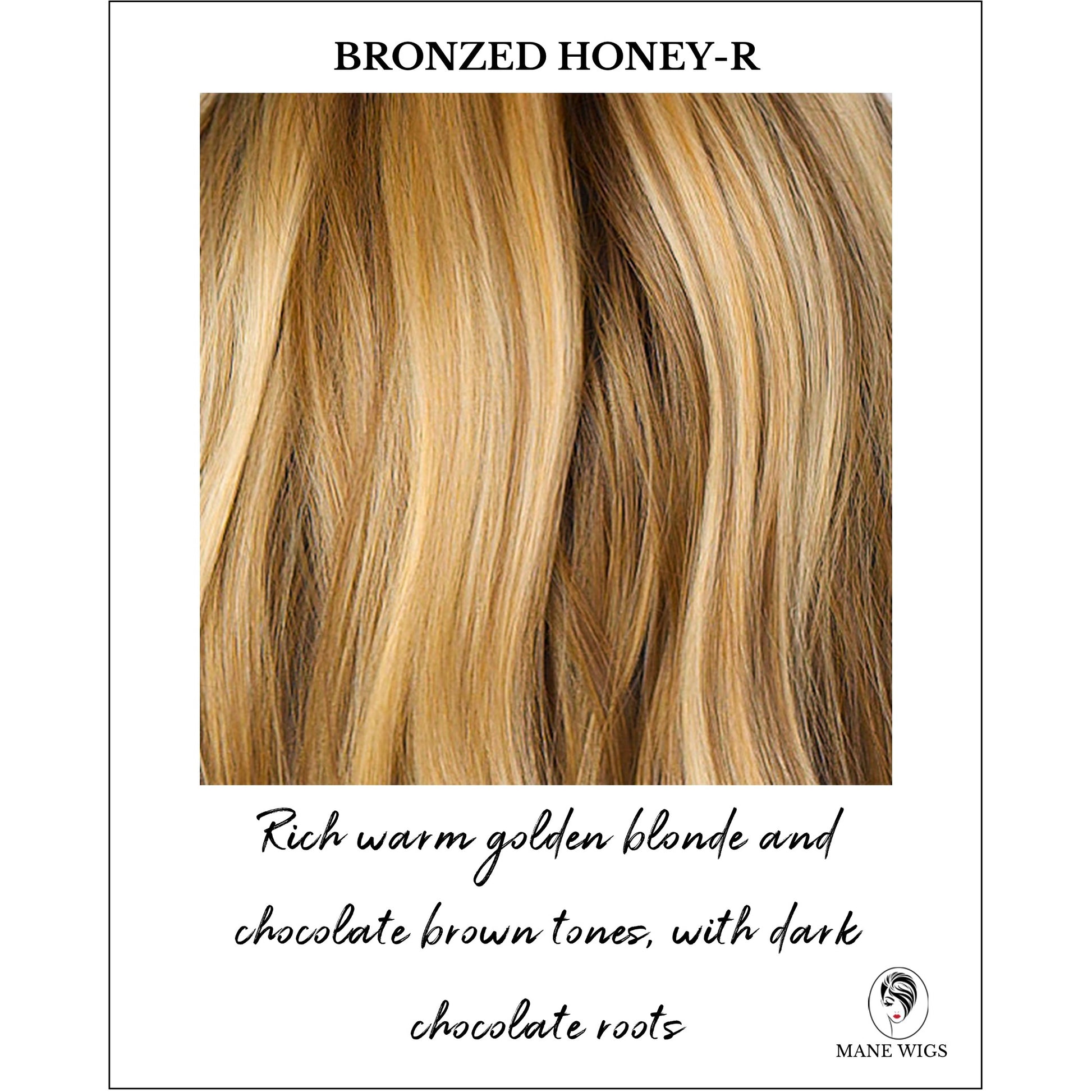 Bronzed Honey-R-Rich warm golden blonde and chocolate brown tones, with dark chocolate roots