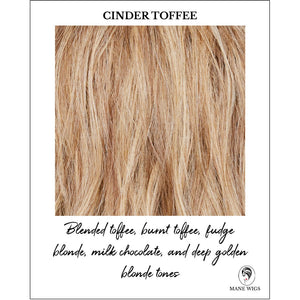 Cinder Toffee-Blended toffee, burnt toffee, fudge blonde, milk chocolate, and deep golden blonde tones
